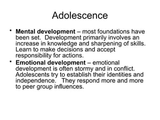 Adolescence
• Mental development – most foundations have
been set. Development primarily involves an
increase in knowledge and sharpening of skills.
Learn to make decisions and accept
responsibility for actions.
• Emotional development – emotional
development is often stormy and in conflict.
Adolescents try to establish their identities and
independence. They respond more and more
to peer group influences.
 