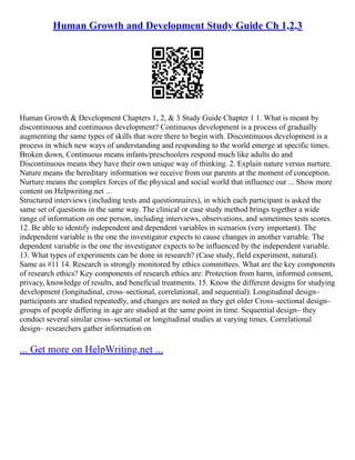 Human Growth and Development Study Guide Ch 1,2,3
Human Growth & Development Chapters 1, 2, & 3 Study Guide Chapter 1 1. What is meant by
discontinuous and continuous development? Continuous development is a process of gradually
augmenting the same types of skills that were there to begin with. Discontinuous development is a
process in which new ways of understanding and responding to the world emerge at specific times.
Broken down, Continuous means infants/preschoolers respond much like adults do and
Discontinuous means they have their own unique way of thinking. 2. Explain nature versus nurture.
Nature means the hereditary information we receive from our parents at the moment of conception.
Nurture means the complex forces of the physical and social world that influence our ... Show more
content on Helpwriting.net ...
Structured interviews (including tests and questionnaires), in which each participant is asked the
same set of questions in the same way. The clinical or case study method brings together a wide
range of information on one person, including interviews, observations, and sometimes tests scores.
12. Be able to identify independent and dependent variables in scenarios (very important). The
independent variable is the one the investigator expects to cause changes in another variable. The
dependent variable is the one the investigator expects to be influenced by the independent variable.
13. What types of experiments can be done in research? (Case study, field experiment, natural).
Same as #11 14. Research is strongly monitored by ethics committees. What are the key components
of research ethics? Key components of research ethics are: Protection from harm, informed consent,
privacy, knowledge of results, and beneficial treatments. 15. Know the different designs for studying
development (longitudinal, cross–sectional, correlational, and sequential). Longitudinal design–
participants are studied repeatedly, and changes are noted as they get older Cross–sectional design–
groups of people differing in age are studied at the same point in time. Sequential design– they
conduct several similar cross–sectional or longitudinal studies at varying times. Correlational
design– researchers gather information on
... Get more on HelpWriting.net ...
 