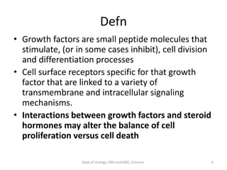 Defn
• Growth factors are small peptide molecules that
stimulate, (or in some cases inhibit), cell division
and differentiation processes
• Cell surface receptors specific for that growth
factor that are linked to a variety of
transmembrane and intracellular signaling
mechanisms.
• Interactions between growth factors and steroid
hormones may alter the balance of cell
proliferation versus cell death
6
Dept of Urology, GRH and KMC, Chennai.
 