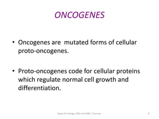 8
ONCOGENES
• Oncogenes are mutated forms of cellular
proto-oncogenes.
• Proto-oncogenes code for cellular proteins
which regulate normal cell growth and
differentiation.
Dept of Urology, GRH and KMC, Chennai.
 