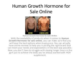 Human Growth Hormone for
Sale Online
Human Growth Hormone for Sale Online
With the availability of products when it comes to Human
Growth Hormone for sale online, you can make sure that you
will have the best options when buying one. You can actually
have online reviews to help you in picking the right brand that
can meet your needs and expectations in the best way possible.
Now, you don’t have to struggle with staying longer hours in the
gym just to achieve the body you’ve always wanted with HGH
supplement.
 