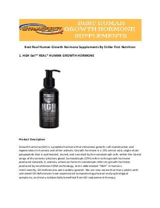 Best Real Human Growth Hormone Supplements By Strike First Nutrition
1. HGH Gel™ REAL* HUMAN GROWTH HORMONE
Product Description:
Growth hormone (GH) is a peptide hormone that stimulates growth, cell reproduction and
regeneration in humans and other animals. Growth hormone is a 191-amino acid, single-chain
polypeptide that is synthesized, stored, and secreted by the somatotroph cells within the lateral
wings of the anterior pituitary gland. Somatotropin (STH) refers to the growth hormone
produced naturally in animals, whereas the term somatropin refers to growth hormone
produced by recombinant DNA technology, and is abbreviated “HGH” in humans.
Until recently, GH deficiencies were widely ignored. We are now aware that many adults with
untreated GH deficiencies have experienced compromising physical and psychological
symptoms; and many substantially benefited from GH replacement therapy.
 