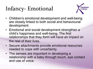 Infancy- Emotional
• Children’s emotional development and well-being
are closely linked to both social and behavioural
development.
• Emotional and social development strengthen a
child’s happiness and well-being. The first
relationships that they form will have an impact on
the rest of their lives.
• Secure attachments provide emotional resources
needed to cope with uncertainty.
• The senses are important in developing a
relationship with a baby through touch, eye contact
and use of voice.
 