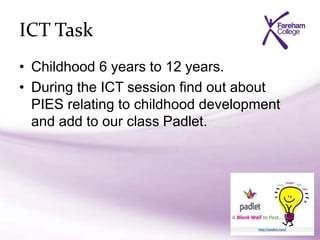 ICT Task
• Childhood 6 years to 12 years.
• During the ICT session find out about
PIES relating to childhood development
and add to our class Padlet.
 