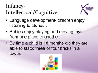Infancy-
Intellectual/Cognitive
• Language development- children enjoy
listening to stories .
• Babies enjoy playing and moving toys
from one place to another.
• By time a child is 18 months old they are
able to stack three or four bricks in a
tower.
 
