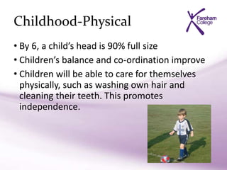 Childhood-Physical
• By 6, a child’s head is 90% full size
• Children’s balance and co-ordination improve
• Children will be able to care for themselves
physically, such as washing own hair and
cleaning their teeth. This promotes
independence.
 