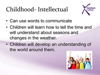 Childhood- Intellectual
• Can use words to communicate
• Children will learn how to tell the time and
will understand about seasons and
changes in the weather.
• Children will develop an understanding of
the world around them.
 