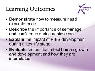 Learning Outcomes
• Demonstrate how to measure head
circumference
• Describe the importance of self-image
and confidence during adolescence
• Explain the impact of PIES development
during a key life stage
• Evaluate factors that affect human growth
and development and how they are
interrelated
 