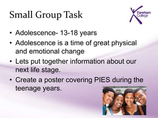 Small Group Task
• Adolescence- 13-18 years
• Adolescence is a time of great physical
and emotional change
• Lets put together information about our
next life stage.
• Create a poster covering PIES during the
teenage years.
 