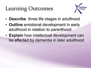 Learning Outcomes
• Describe three life stages in adulthood
• Outline emotional development in early
adulthood in relation to parenthood
• Explain how intellectual development can
be affected by dementia in later adulthood
 