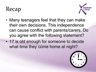 Recap
• Many teenagers feel that they can make
their own decisions. This independence
can cause conflict with parents/carers. Do
you agree with the following statement?
• 17 is old enough for someone to decide
what time they come home at night?
 