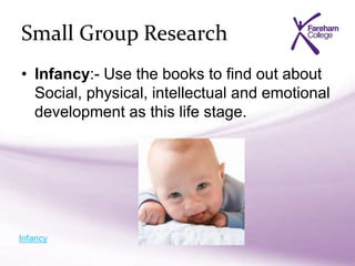 Small Group Research
• Infancy:- Use the books to find out about
Social, physical, intellectual and emotional
development as this life stage.
Infancy
 