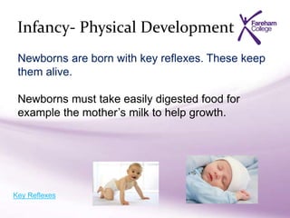 Infancy- Physical Development
Newborns are born with key reflexes. These keep
them alive.
Newborns must take easily digested food for
example the mother’s milk to help growth.
Key Reflexes
 