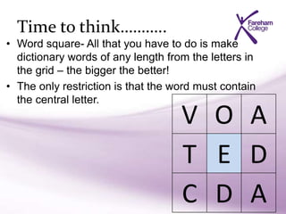 Time to think………..
• Word square- All that you have to do is make
dictionary words of any length from the letters in
the grid – the bigger the better!
• The only restriction is that the word must contain
the central letter.
V O A
T E D
C D A
 