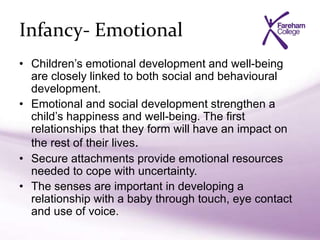 Infancy- Emotional
• Children’s emotional development and well-being
are closely linked to both social and behavioural
development.
• Emotional and social development strengthen a
child’s happiness and well-being. The first
relationships that they form will have an impact on
the rest of their lives.
• Secure attachments provide emotional resources
needed to cope with uncertainty.
• The senses are important in developing a
relationship with a baby through touch, eye contact
and use of voice.
 