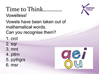 Time to Think………….
Vowelless!
Vowels have been taken out of
mathematical words.
Can you recognise them?
1. crcl
2. sqr
3. mnt
4. pttrn
5. pythgrs
6. msr
 
