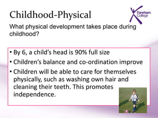 Childhood-Physical
• By 6, a child’s head is 90% full size
• Children’s balance and co-ordination improve
• Children will be able to care for themselves
physically, such as washing own hair and
cleaning their teeth. This promotes
independence.
What physical development takes place during
childhood?
 