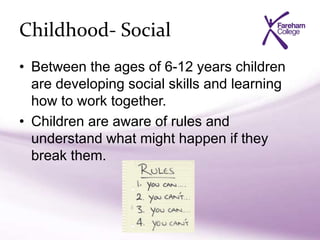 Childhood- Social
• Between the ages of 6-12 years children
are developing social skills and learning
how to work together.
• Children are aware of rules and
understand what might happen if they
break them.
 