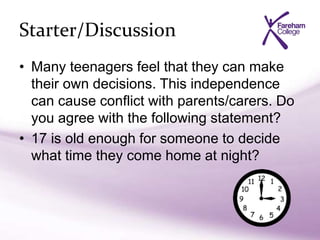 Starter/Discussion
• Many teenagers feel that they can make
their own decisions. This independence
can cause conflict with parents/carers. Do
you agree with the following statement?
• 17 is old enough for someone to decide
what time they come home at night?
 