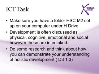 ICT Task
• Make sure you have a folder HSC M2 set
up on your computer under H Drive
• Development is often discussed as
physical, cognitive, emotional and social
however these are interlinked.
• Do some research and think about how
you can demonstrate your understanding
of holistic development ( D3 1.3)
 
