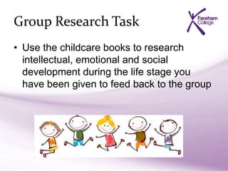 Group Research Task
• Use the childcare books to research
intellectual, emotional and social
development during the life stage you
have been given to feed back to the group
 
