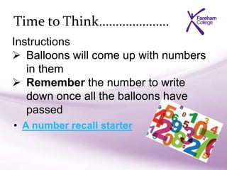 Time to Think…………………
• A number recall starter
Instructions
 Balloons will come up with numbers
in them
 Remember the number to write
down once all the balloons have
passed
 