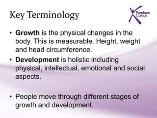 Key Terminology
• Growth is the physical changes in the
body. This is measurable. Height, weight
and head circumference.
• Development is holistic including
physical, intellectual, emotional and social
aspects.
• People move through different stages of
growth and development.
 