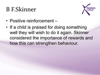B F.Skinner
• Positive reinforcement –
• If a child is praised for doing something
well they will wish to do it again. Skinner
considered the importance of rewards and
how this can strengthen behaviour.
 