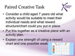 Paired Creative Task
• Consider a child aged 7 years old what
activity would be suitable to meet their
individual needs and what reward
structure/chart could you put in place.
• Put this together as a creative piece with an
activity plan.
• Explain one strength of using a reward
chart and one possible weakness.
 