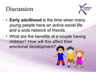 Discussion
• Early adulthood is the time when many
young people have an active social life
and a wide network of friends.
• What are the benefits of a couple having
children? How will this affect their
emotional development?
 