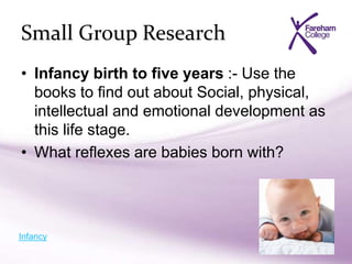 Small Group Research
• Infancy birth to five years :- Use the
books to find out about Social, physical,
intellectual and emotional development as
this life stage.
• What reflexes are babies born with?
Infancy
 