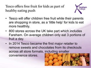 Tesco offers free fruit for kids as part of
healthy eating push
• Tesco will offer children free fruit while their parents
are shopping in store, as a ‘little help’ for kids to eat
more healthily.
• 800 stores across the UK take part which includes
Fareham. On average children only eat 3 portions of
fruit a day.
• In 2014 Tesco became the first major retailer to
remove sweets and chocolates from its checkouts
across all store formats, including smaller
convenience stores.
 