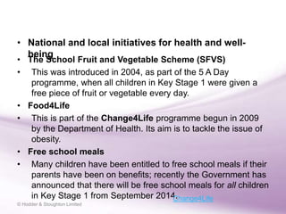 • The School Fruit and Vegetable Scheme (SFVS)
• This was introduced in 2004, as part of the 5 A Day
programme, when all children in Key Stage 1 were given a
free piece of fruit or vegetable every day.
• Food4Life
• This is part of the Change4Life programme begun in 2009
by the Department of Health. Its aim is to tackle the issue of
obesity.
• Free school meals
• Many children have been entitled to free school meals if their
parents have been on benefits; recently the Government has
announced that there will be free school meals for all children
in Key Stage 1 from September 2014.
• National and local initiatives for health and well-
being
© Hodder & Stoughton Limited
Change4Life
 