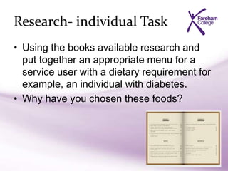 Research- individual Task
• Using the books available research and
put together an appropriate menu for a
service user with a dietary requirement for
example, an individual with diabetes.
• Why have you chosen these foods?
 