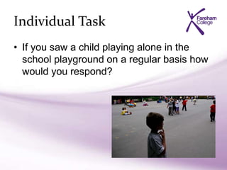 Individual Task
• If you saw a child playing alone in the
school playground on a regular basis how
would you respond?
 