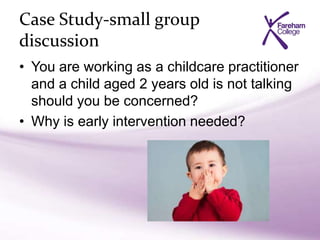 Case Study-small group
discussion
• You are working as a childcare practitioner
and a child aged 2 years old is not talking
should you be concerned?
• Why is early intervention needed?
 