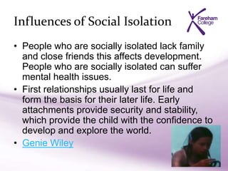 Influences of Social Isolation
• People who are socially isolated lack family
and close friends this affects development.
People who are socially isolated can suffer
mental health issues.
• First relationships usually last for life and
form the basis for their later life. Early
attachments provide security and stability,
which provide the child with the confidence to
develop and explore the world.
• Genie Wiley
 
