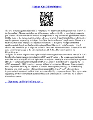 Human Gut Microbiomes
The area of human gut microbiomics is rather new, but it represents the largest amount of DNA in
the human body. Numerous studies are still underway and specifically, in regards to the neonatal
gut, it is still unclear how certain bacteria would promote or help prevent the apparition of disease.
(1) The study of the human microbiome has advanced at great strides thanks to the development of
massive genomic sequencing techniques that allow for the analysis of complex microbiomes in a
relatively short time. The fetal and neonatal microbiome is thought to be implicated in the
development of chronic medical conditions in adulthood like obesity or inflammatory bowel
disease. The premature gut is subjected to insults since birth and the microbiota that colonizes it is
quite abnormal compared to the term neonatal gut. (2, 3, 4) ... Show more content on
Helpwriting.net ...
This gene has a short sequence and highly conserved among hundreds of bacterial species. A PCR–
based method generates amplicons (a piece of DNA or RNA that is the source and/or product of
natural or artificial amplification or replication events) that can only be separated using temperature
(TGGE) or a chemical denaturant gradient (DGGE). Another method involves targeting the 16S
rRNA sequences by FISH in a direct manner, without lab cultivation. However, this requires the
need for previous knowing the sequence of interest. In shotgun sequencing, DNA is randomly
broken up into small segments which are then sequenced to obtain "reads" which are then
fragmented and sequenced multiple times to be assembled by computer software. Next –generation
sequencing produce shorter reads but many thousands or millions in a short time but at a more
computing expense.
... Get more on HelpWriting.net ...
 