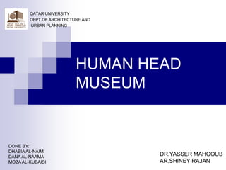 QATAR UNIVERSITY
        DEPT.OF ARCHITECTURE AND
        URBAN PLANNING




                          HUMAN HEAD
                          MUSEUM


DONE BY:
DHABIA AL-NAIMI
DANA AL-NAAMA                      DR.YASSER MAHGOUB
MOZA AL-KUBAISI                    AR.SHINEY RAJAN
 