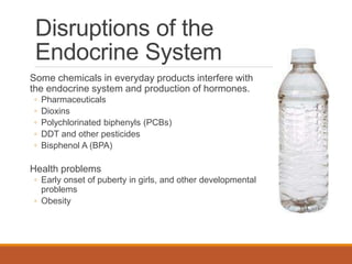 Disruptions of the
Endocrine System
Some chemicals in everyday products interfere with
the endocrine system and production of hormones.
◦ Pharmaceuticals
◦ Dioxins
◦ Polychlorinated biphenyls (PCBs)
◦ DDT and other pesticides
◦ Bisphenol A (BPA)
Health problems
◦ Early onset of puberty in girls, and other developmental
problems
◦ Obesity
 