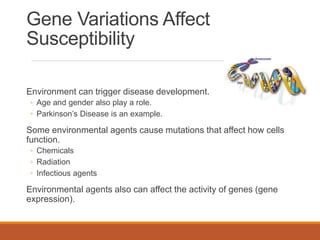 Gene Variations Affect
Susceptibility
Environment can trigger disease development.
◦ Age and gender also play a role.
◦ Parkinson’s Disease is an example.
Some environmental agents cause mutations that affect how cells
function.
◦ Chemicals
◦ Radiation
◦ Infectious agents
Environmental agents also can affect the activity of genes (gene
expression).
 