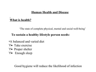 Human Health and Disease
What is health?
‘The state of complete physical, mental and social well-being’
To sustain a healthy lifestyle person needs:
Good hygiene will reduce the likelihood of infection
•A balanced and varied diet
∀• Take exercise
∀• Proper shelter
∀• Enough sleep
 