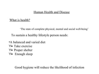 Human Health and Disease

What is health?

        ‘The state of complete physical, mental and social well-being’

 To sustain a healthy lifestyle person needs:

•A balanced and varied diet
∀• Take exercise
∀• Proper shelter
∀• Enough sleep



    Good hygiene will reduce the likelihood of infection
 