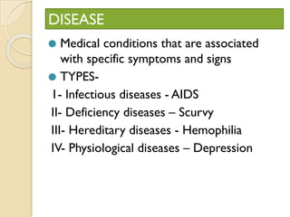 DISEASE
⚫ Medical conditions that are associated
with specific symptoms and signs
⚫ TYPES-
1- Infectious diseases - AIDS
II- Deficiency diseases – Scurvy
III- Hereditary diseases - Hemophilia
IV- Physiological diseases – Depression
 