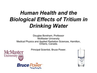 Human Health and the
Biological Effects of Tritium in
Drinking Water
Douglas Boreham, Professor
McMaster University
Medical Physics and Applied Radiation Sciences, Hamilton,
Ontario, Canada.
Principal Scientist, Bruce Power.
 