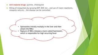  Anti malarial drugs: quinine, chloroquine
 Killing of mosquitoes by spraying DDT, BHC etc., and use of insect repellents,
mosquito nets etc., the disease can be controlled
• Sporozoites initially multiply in the liver and then
attack the RBCs
• Rupture of RBCs releases a toxin called haemozoin,
which is responsible for high recurring fever
 