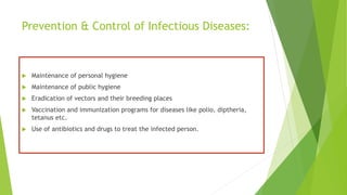 Prevention & Control of Infectious Diseases:
 Maintenance of personal hygiene
 Maintenance of public hygiene
 Eradication of vectors and their breeding places
 Vaccination and immunization programs for diseases like polio, diptheria,
tetanus etc.
 Use of antibiotics and drugs to treat the infected person.
 