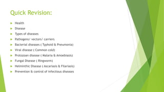 Quick Revision:
 Health
 Disease
 Types of diseases
 Pathogens/ vectors/ carriers
 Bacterial diseases ( Typhoid & Pneumonia)
 Viral disease ( Common cold)
 Protozoan disease ( Malaria & Amoebiasis)
 Fungal Disease ( Ringworm)
 Helminthic Disease ( Ascariasis & Filariasis)
 Prevention & control of infectious diseases
 