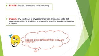  HEALTH: Physical, mental and social wellbeing
 DISEASE: Any functional or physical change from the normal state that
causes discomfort , or disability, or impairs the health of an organism is called
a disease.
DISEASES CAUSE DETEREORATION IN HEALTH
STATE?????
 