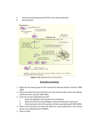 ii. Vaccines for preventing spread of HIV is also under preparation.
iii. Anti-retrovirals.
Descriptive questions
1. Name the two major group of cells required for attaining specific immunity. [CBSE
2005]
2. Name and explain the type of barriers of innate immunity when some cells releases
interferons when injected. [CBSE 2007]
3. A person has been diagnosed to be HIV+
i. Name the diagnostic test the patient has undergone.
ii. Write the full name of the pathogen involved and describe its structure.
iii. Which particular cells of this person are likely to get destroyed? [CBSE 2006]
4. What is the mechanism by which the AIDS virus causes deficiency in the immune
system of an infected person? [NCERT]
5. What is ELISA?
 